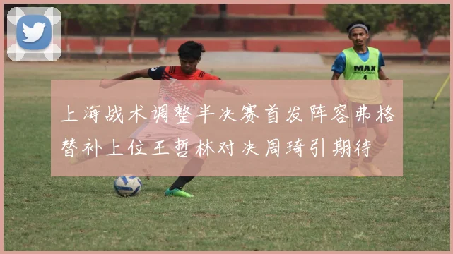 上海战术调整半决赛首发阵容弗格替补上位王哲林对决周琦引期待