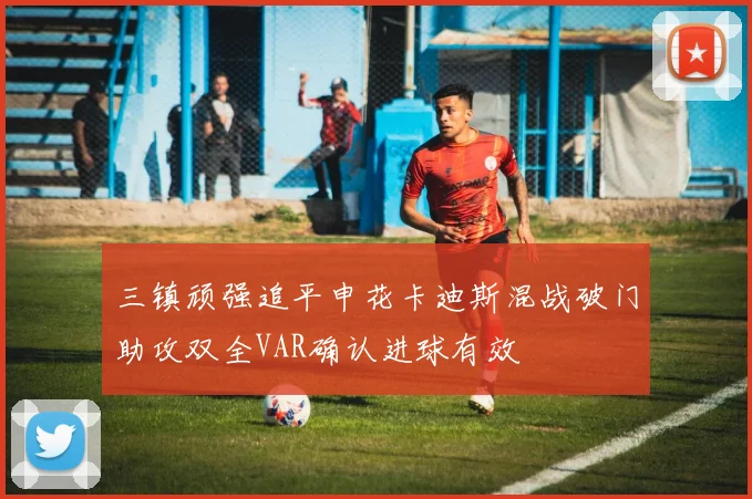 三镇顽强追平申花卡迪斯混战破门助攻双全VAR确认进球有效