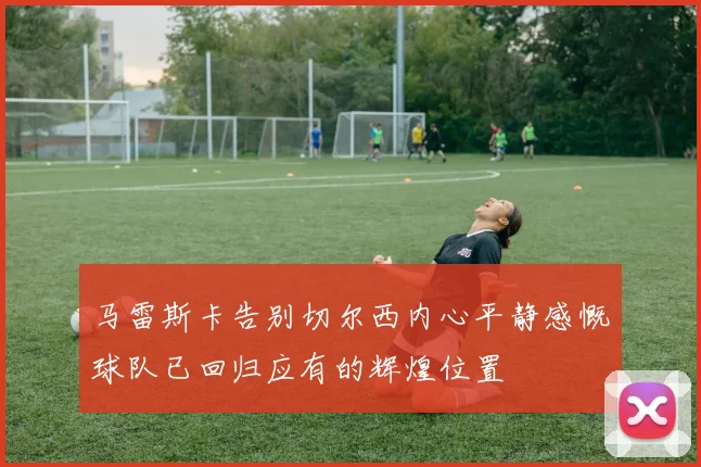 马雷斯卡告别切尔西内心平静感慨球队已回归应有的辉煌位置