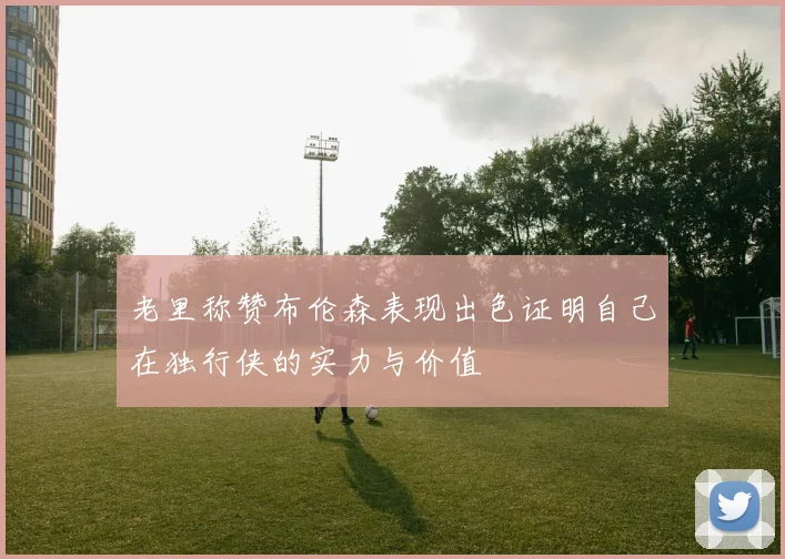 老里称赞布伦森表现出色证明自己在独行侠的实力与价值