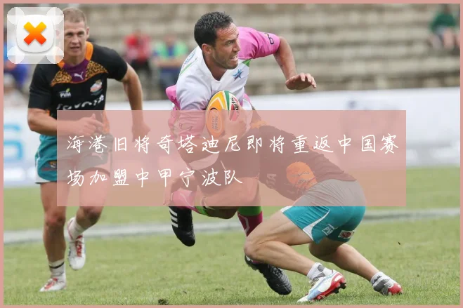 海港旧将奇塔迪尼即将重返中国赛场加盟中甲宁波队