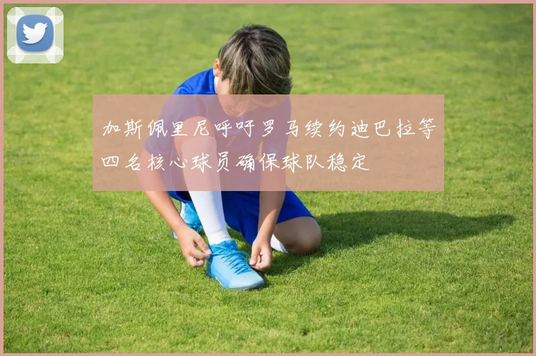 加斯佩里尼呼吁罗马续约迪巴拉等四名核心球员确保球队稳定