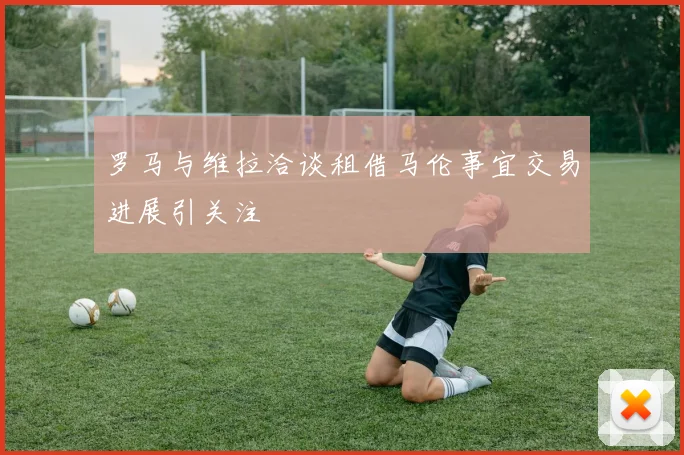 罗马与维拉洽谈租借马伦事宜交易进展引关注