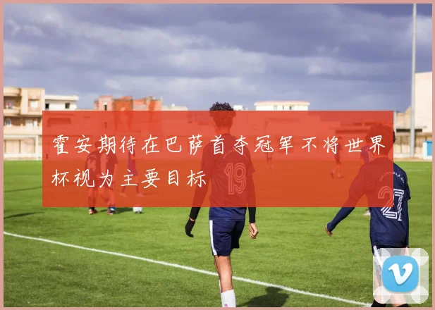 霍安期待在巴萨首夺冠军不将世界杯视为主要目标