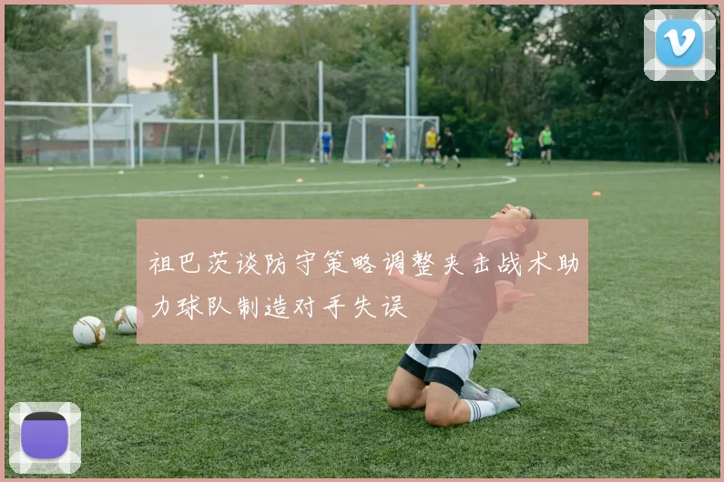 祖巴茨谈防守策略调整夹击战术助力球队制造对手失误