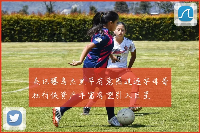 美记曝乌杰里早有意图追逐字母哥独行侠资产丰富有望引入巨星