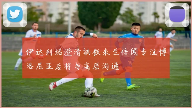 伊达利诺澄清执教米兰传闻专注博洛尼亚后将与高层沟通