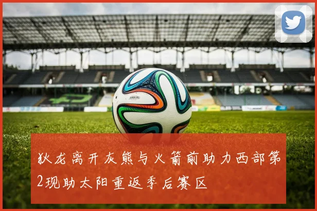 狄龙离开灰熊与火箭前助力西部第2现助太阳重返季后赛区