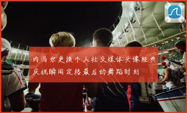 内马尔更换个人社交媒体头像经典庆祝瞬间定格最后的舞蹈时刻