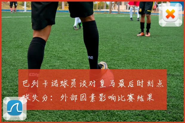 巴列卡诺球员谈对皇马最后时刻点球失分：外部因素影响比赛结果