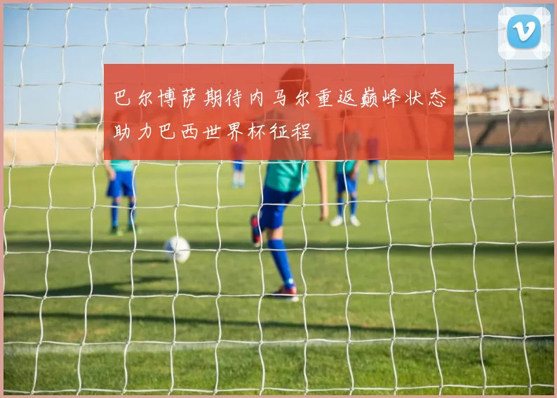 巴尔博萨期待内马尔重返巅峰状态助力巴西世界杯征程