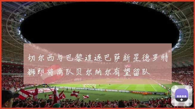 切尔西与巴黎追逐巴萨新星德罗特狮即将离队贝尔纳尔有望留队