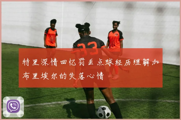 特里深情回忆罚丢点球经历理解加布里埃尔的失落心情
