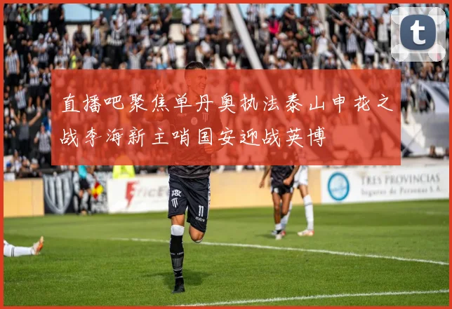 直播吧聚焦单丹奥执法泰山申花之战李海新主哨国安迎战英博