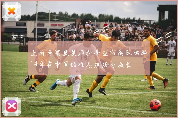 上海海港康复师科蒂宣布离队回顾14年在中国的难忘经历与成长