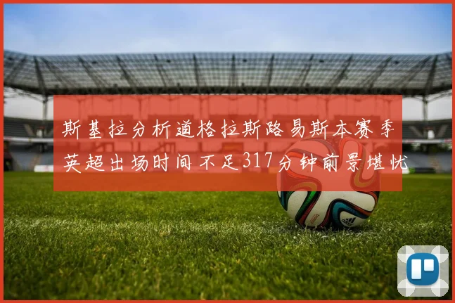斯基拉分析道格拉斯路易斯本赛季英超出场时间不足317分钟前景堪忧