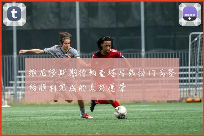 维尼修斯期待帕奎塔与弗拉门戈签约顺利完成的美好愿景