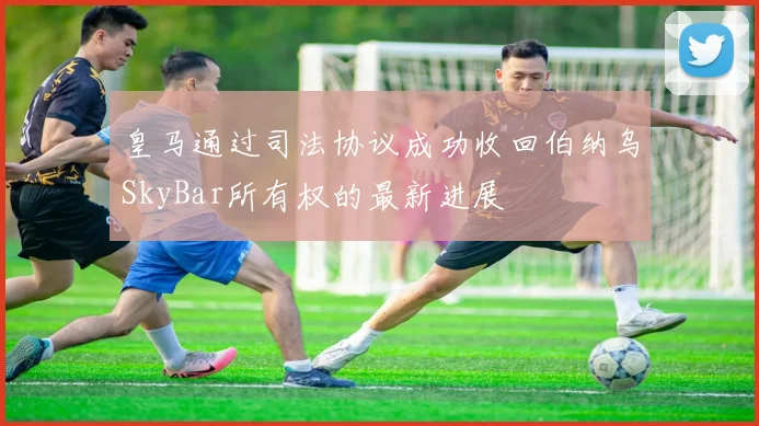 皇马通过司法协议成功收回伯纳乌SkyBar所有权的最新进展