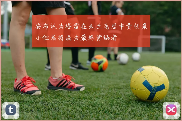 安布认为塔雷在米兰高层中责任最小但或将成为最终背锅者